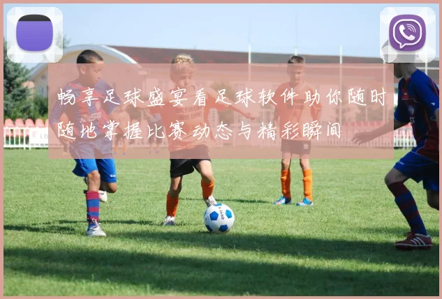 畅享足球盛宴看足球软件助你随时随地掌握比赛动态与精彩瞬间