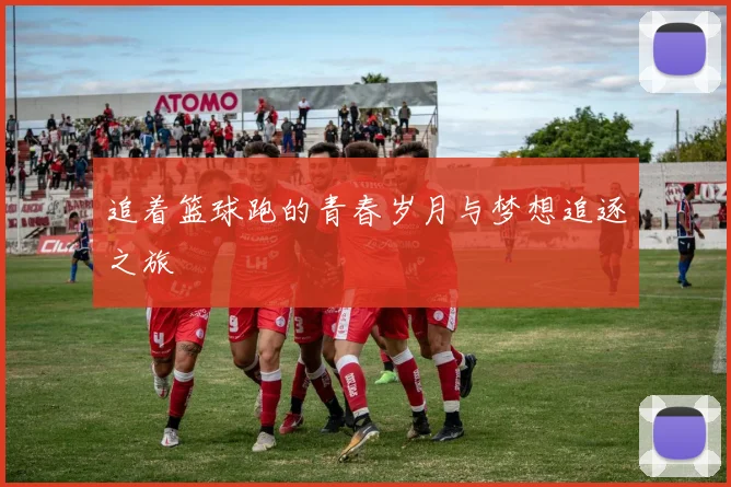 追着篮球跑的青春岁月与梦想追逐之旅