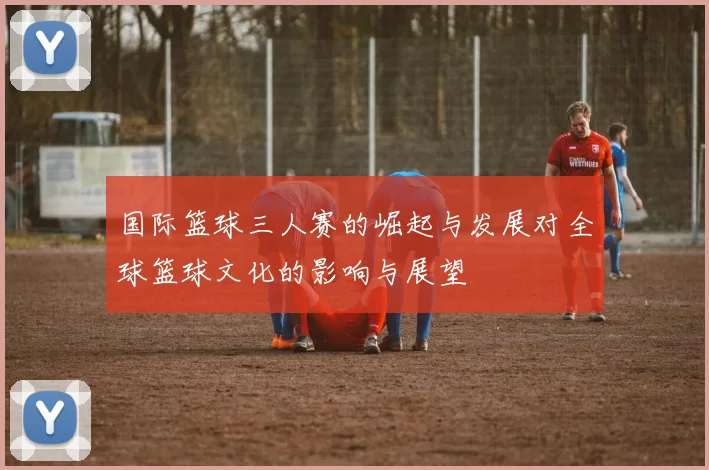 国际篮球三人赛的崛起与发展对全球篮球文化的影响与展望