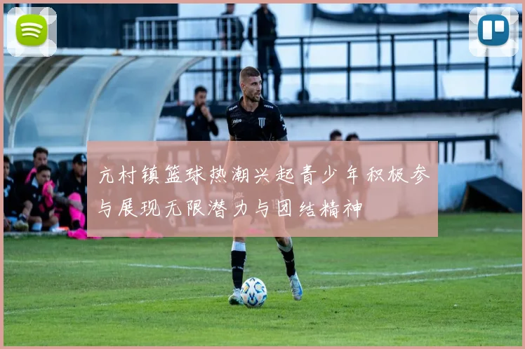 亢村镇篮球热潮兴起青少年积极参与展现无限潜力与团结精神